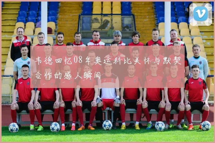 韦德回忆08年奥运科比关怀与默契合作的感人瞬间
