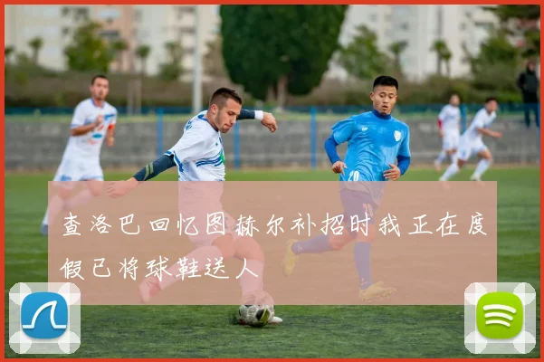 查洛巴回忆图赫尔补招时我正在度假已将球鞋送人