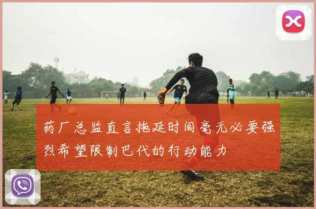 药厂总监直言拖延时间毫无必要强烈希望限制巴代的行动能力