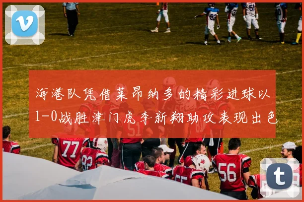 海港队凭借莱昂纳多的精彩进球以1-0战胜津门虎李新翔助攻表现出色