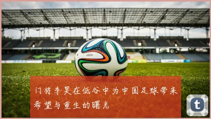门将李昊在低谷中为中国足球带来希望与重生的曙光