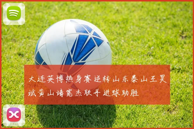 大连英博热身赛逆转山东泰山王昊斌黄山靖宽杰联手进球助胜