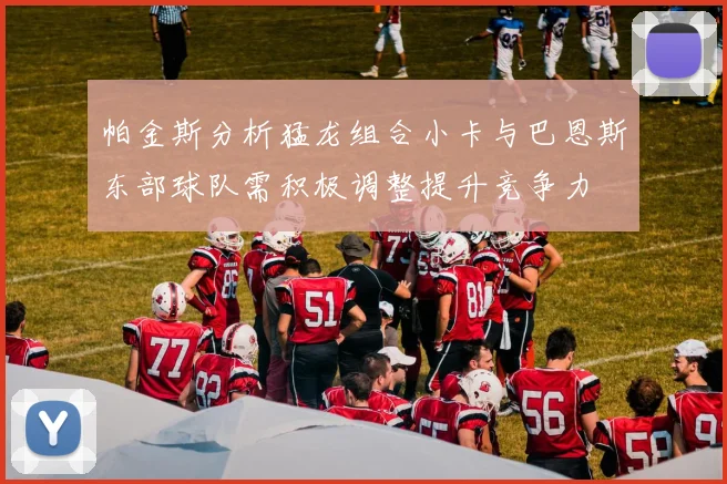 帕金斯分析猛龙组合小卡与巴恩斯东部球队需积极调整提升竞争力