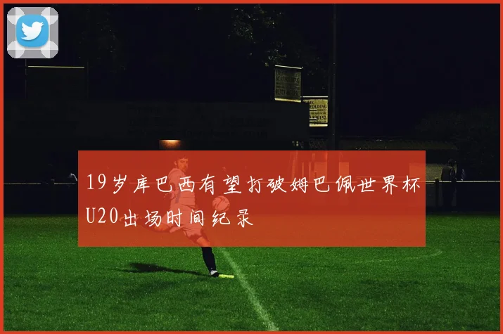 19岁库巴西有望打破姆巴佩世界杯U20出场时间纪录