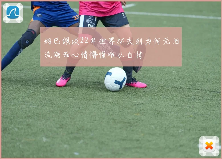 姆巴佩谈22年世界杯失利为何无泪流满面心情懵懂难以自持