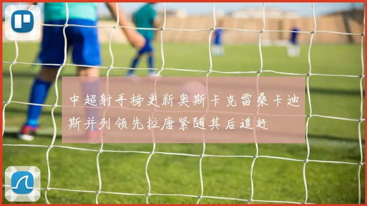 中超射手榜更新奥斯卡克雷桑卡迪斯并列领先拉唐紧随其后追赶