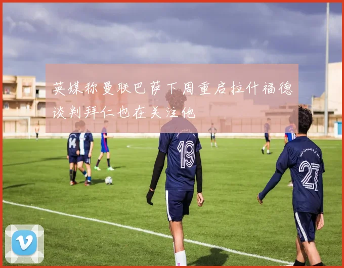 英媒称曼联巴萨下周重启拉什福德谈判拜仁也在关注他