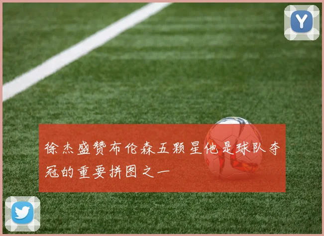 徐杰盛赞布伦森五颗星他是球队夺冠的重要拼图之一