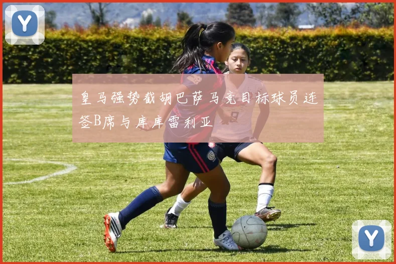 皇马强势截胡巴萨马竞目标球员连签B席与库库雷利亚