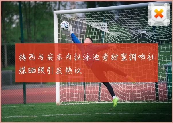 梅西与安东内拉泳池旁甜蜜拥吻社媒晒照引发热议