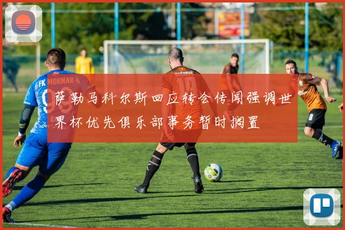 萨勒马科尔斯回应转会传闻强调世界杯优先俱乐部事务暂时搁置