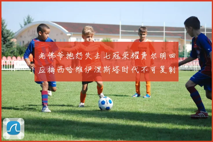 老佛爷抱怨失去七冠荣耀费尔明回应梅西哈维伊涅斯塔时代不可复制
