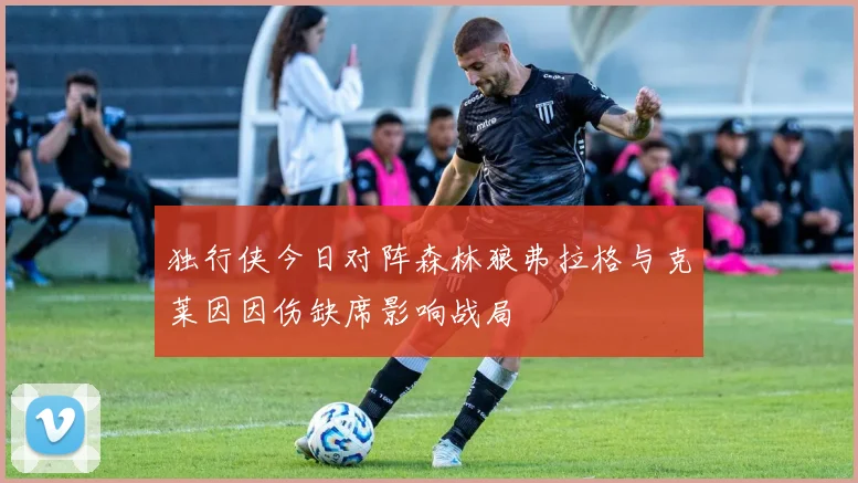独行侠今日对阵森林狼弗拉格与克莱因因伤缺席影响战局