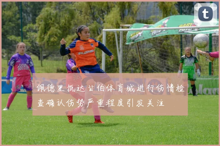 佩德里抵达甘伯体育城进行伤情检查确认伤势严重程度引发关注