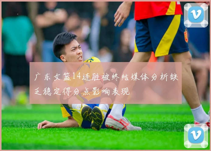 广东女篮14连胜被终结媒体分析缺乏稳定得分点影响表现