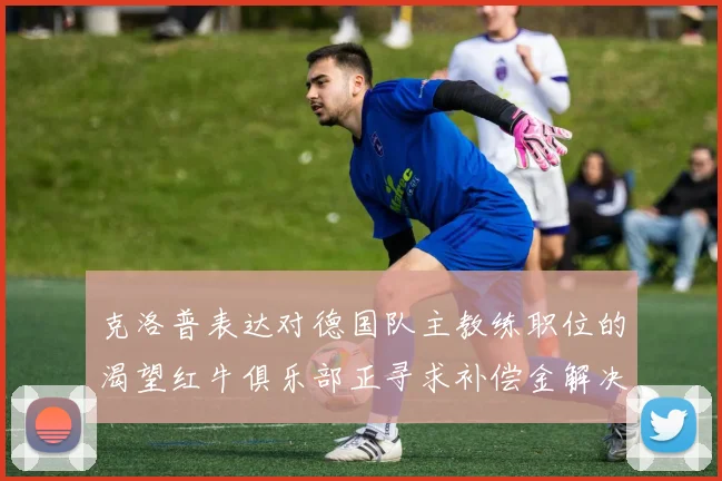 克洛普表达对德国队主教练职位的渴望红牛俱乐部正寻求补偿金解决方案