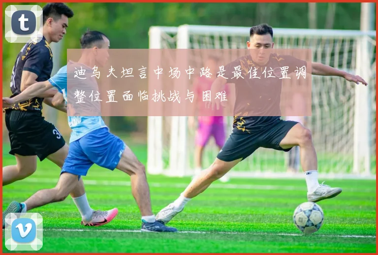 迪乌夫坦言中场中路是最佳位置调整位置面临挑战与困难