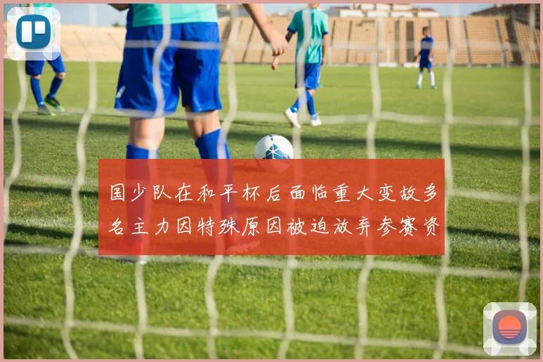 国少队在和平杯后面临重大变故多名主力因特殊原因被迫放弃参赛资格