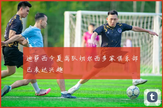 迪萨西今夏离队切尔西多家俱乐部已表达兴趣