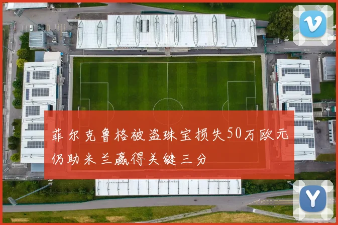 菲尔克鲁格被盗珠宝损失50万欧元仍助米兰赢得关键三分