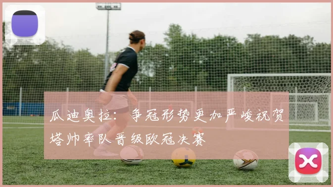 瓜迪奥拉：争冠形势更加严峻祝贺塔帅率队晋级欧冠决赛