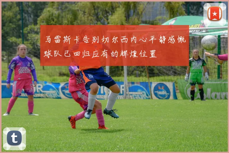 马雷斯卡告别切尔西内心平静感慨球队已回归应有的辉煌位置