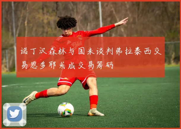 诺丁汉森林与国米谈判弗拉泰西交易恩多耶或成交易筹码