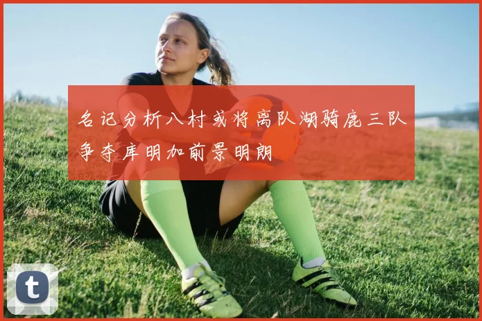 名记分析八村或将离队湖骑鹿三队争夺库明加前景明朗