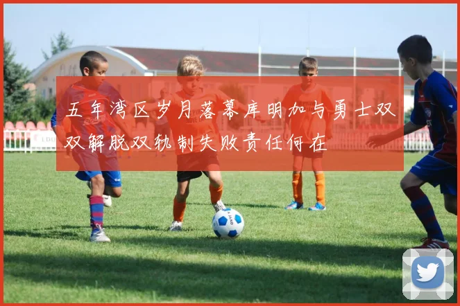 五年湾区岁月落幕库明加与勇士双双解脱双轨制失败责任何在