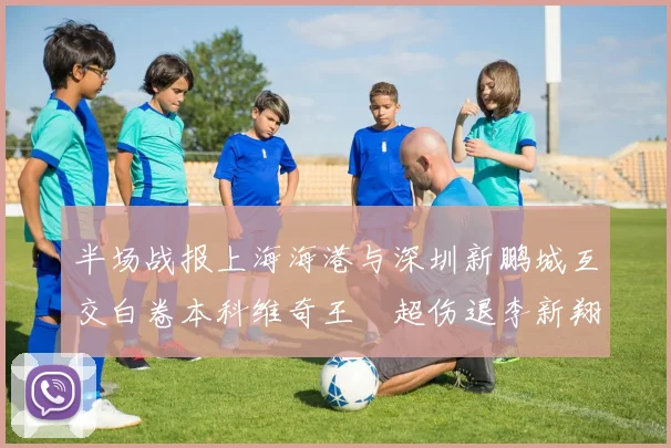 半场战报上海海港与深圳新鹏城互交白卷本科维奇王燊超伤退李新翔错失良机